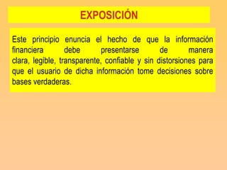 EXPOSICIÓN

Este principio enuncia el hecho de que la información
financiera        debe       presentarse       de       manera
clara, legible, transparente, confiable y sin distorsiones para
que el usuario de dicha información tome decisiones sobre
bases verdaderas.
 