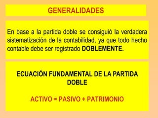 GENERALIDADES

En base a la partida doble se consiguió la verdadera
sistematización de la contabilidad, ya que todo hecho
contable debe ser registrado DOBLEMENTE.


   ECUACIÓN FUNDAMENTAL DE LA PARTIDA
                 DOBLE

        ACTIVO = PASIVO + PATRIMONIO
 