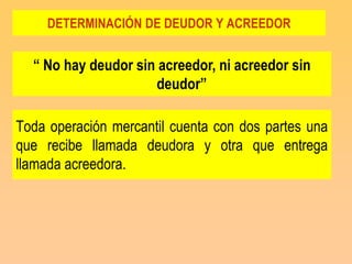 DETERMINACIÓN DE DEUDOR Y ACREEDOR


  “ No hay deudor sin acreedor, ni acreedor sin
                     deudor”

Toda operación mercantil cuenta con dos partes una
que recibe llamada deudora y otra que entrega
llamada acreedora.
 