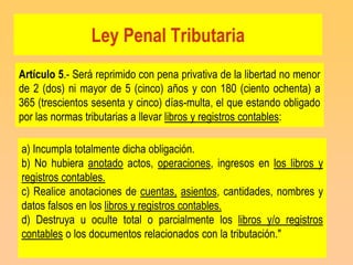 Ley Penal Tributaria
Artículo 5.- Será reprimido con pena privativa de la libertad no menor
de 2 (dos) ni mayor de 5 (cinco) años y con 180 (ciento ochenta) a
365 (trescientos sesenta y cinco) días-multa, el que estando obligado
por las normas tributarias a llevar libros y registros contables:

a) Incumpla totalmente dicha obligación.
b) No hubiera anotado actos, operaciones, ingresos en los libros y
registros contables.
c) Realice anotaciones de cuentas, asientos, cantidades, nombres y
datos falsos en los libros y registros contables.
d) Destruya u oculte total o parcialmente los libros y/o registros
contables o los documentos relacionados con la tributación."
 