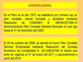 GENERALIDADES

En el Perú en el año 1973, se estableció por primera vez un
plan contable, siendo revisado y aprobado mediante
Resolución     de     CONASEV      N      006-84-EFC/94.10
denominándose Plan Contable General Revisado el cual rige
hasta el 31 de diciembre del 2009.


El 25 de octubre del 2008, se aprobó el nuevo Plan Contable
General Empresarial mediante Resolución del Consejo
Normativo de Contabilidad N 041-208-EF/94 el mismo que
entro en vigencia el 01 de enero del 2011 y opcionalmente a
partir del 2010.
 