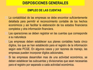 DISPOSICIONES GENERALES
                   EMPLEO DE LAS CUENTAS

 La contabilidad de las empresas se debe encontrar suficientemente
  detallada para permitir el reconocimiento contable de los hechos
  económicos y así facilitar la elaboración de los estados financieros
  completos y otra información financiera.
 Las operaciones se deben registrar en las cuentas que corresponde
  a su naturaleza
 Las empresas deben establecer sus planes contables hasta cinco
  dígitos, los que se han establecido para el registro de la información
  según este PCGE. En algunos casos y por razones de manejo, las
  empresas pueden incorporar dígitos adicionales.
 Si las empresas desarrollan mas de una actividad económica, se
  deben establecer las subcuentas y divisionarias que sean necesarias
  para el registro por separado a cada actividad económica.
 