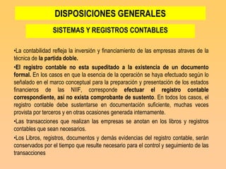 DISPOSICIONES GENERALES
                SISTEMAS Y REGISTROS CONTABLES

•La contabilidad refleja la inversión y financiamiento de las empresas atraves de la
técnica de la partida doble.
•El registro contable no esta supeditado a la existencia de un documento
formal. En los casos en que la esencia de la operación se haya efectuado según lo
señalado en el marco conceptual para la preparación y presentación de los estados
financieros de las NIIF, corresponde efectuar el registro contable
correspondiente, así no exista comprobante de sustento. En todos los casos, el
registro contable debe sustentarse en documentación suficiente, muchas veces
provista por terceros y en otras ocasiones generada internamente.
•Las transacciones que realizan las empresas se anotan en los libros y registros
contables que sean necesarios.
•Los Libros, registros, documentos y demás evidencias del registro contable, serán
conservados por el tiempo que resulte necesario para el control y seguimiento de las
transacciones
 