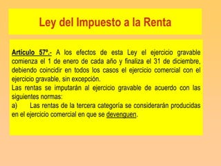 Ley del Impuesto a la Renta

Artículo 57º.- A los efectos de esta Ley el ejercicio gravable
comienza el 1 de enero de cada año y finaliza el 31 de diciembre,
debiendo coincidir en todos los casos el ejercicio comercial con el
ejercicio gravable, sin excepción.
Las rentas se imputarán al ejercicio gravable de acuerdo con las
siguientes normas:
a)      Las rentas de la tercera categoría se considerarán producidas
en el ejercicio comercial en que se devenguen.
 