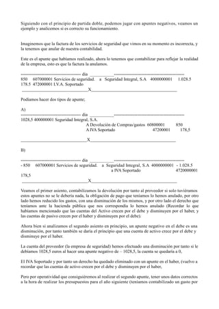 Siguiendo con el principio de partida doble, podemos jugar con apuntes negativos, veamos un
ejemplo y analicemos si es correcto su funcionamiento.
Imaginemos que la factura de los servicios de seguridad que vimos en su momento es incorrecta, y
la tenemos que anular de nuestra contabilidad.
Este es el apunte que habíamos realizado, ahora lo tenemos que contabilizar para reflejar la realidad
de la empresa, esto es que la factura la anulamos.
----------------------------------------- dia ------------------------------------------------
850 607000001 Servicios de seguridad. a Seguridad Integral, S.A 4000000001
178.5 472000001 I.V.A. Soportado
X
1.028.5
Podíamos hacer dos tipos de apunte;
A)
----------------------------------------- dia ------------------------------------------------
1028,5 400000001 Seguridad Integral, S.A.
A Devolución de Compras/gastos 60800001 850
178,5A IVA Soportado 47200001
X
B)
----------------------------------------- dia ------------------------------------------------
- 850 607000001 Servicios de seguridad. a Seguridad Integral, S.A 4000000001 - 1.028.5
a IVA Soportado 4720000001
178,5
X
Veamos el primer asiento, contabilizamos la devolución por tanto al proveedor si solo tuviéramos
estos apuntes no se le debería nada, la obligación de pago que teníamos lo hemos anulado, por otro
lado hemos reducido los gastos, con una disminución de los mismos, y por otro lado el derecho que
teníamos ante la hacienda pública que nos correspondía lo hemos anulado (Recordar lo que
habíamos mencionado que las cuentas del Activo crecen por el debe y disminuyen por el haber, y
las cuentas de pasivo crecen por el haber y disminuyen por el debe).
Ahora bien si analizamos el segundo asiento en principio, un apunte negativo en el debe es una
disminución, por tanto también se daría el principio que una cuenta de activo crece por el debe y
disminuye por el haber.
La cuenta del proveedor (la empresa de seguridad) hemos efectuado una disminución por tanto si le
debíamos 1028,5 euros al hacer una apunte negativo de – 1028,5, la cuenta se quedaría a 0,
El IVA Soportado y por tanto un derecho ha quedado eliminado con un apunte en el haber, (vuelvo a
recordar que las cuentas de activo crecen por el debe y disminuyen por el haber,
Pero por operatividad que consiguiéremos al realizar el segundo apunte, tener unos datos correctos
a la hora de realizar los presupuestos para el año siguiente (teníamos contabilizado un gasto por
 