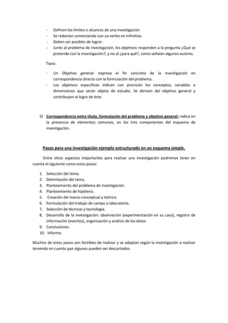 - Definen los límites o alcances de una investigación.
- Se redactan comenzando con un verbo en infinitivo.
- Deben ser posibles de lograr.
- Junto al problema de investigación, los objetivos responden a la pregunta ¿Qué se
pretende con la investigación?, y no al ¿para qué?, como señalan algunos autores.
Tipos:
- Un Objetivo general: expresa el fin concreto de la investigación en
correspondencia directa con la formulación del problema.
- Los objetivos específicos indican con precisión los conceptos, variables o
dimensiones que serán objeto de estudio. Se derivan del objetivo general y
contribuyen al logro de éste.
5) Correspondencia entre título, formulación del problema y objetivo general: radica en
la presencia de elementos comunes, en los tres componentes del esquema de
investigación.
Pasos para una investigación ejemplo estructurado en un esquema simple.
Entre otros aspectos importantes para realizar una investigación podremos tener en
cuenta el siguiente como estos pasos:
1. Selección del tema.
2. Delimitación del tema.
3. Planteamiento del problema de investigación.
4. Planteamiento de hipótesis.
5. Creación del marco conceptual y teórico.
6. Formulación del trabajo de campo o laboratorio.
7. Selección de técnicas y tecnología.
8. Desarrollo de la investigación: observación (experimentación en su caso), registro de
información (eventos), organización y análisis de los datos.
9. Conclusiones.
10. Informe.
Muchos de estos pasos son factibles de realizar y se adaptan según la investigación a realizar
teniendo en cuenta que algunos pueden ser descartados.
 