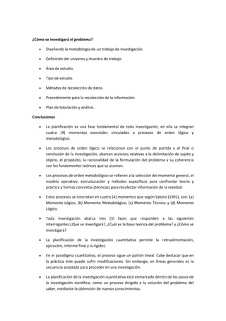 ¿Cómo se investigará el problema?
Diseñando la metodología de un trabajo de investigación.
Definición del universo y muestra de trabajo.
Área de estudio.
Tipo de estudio.
Métodos de recolección de datos.
Procedimiento para la recolección de la información.
Plan de tabulación y análisis.
Conclusiones
La planificación es una fase fundamental de toda investigación, en ella se integran
cuatro (4) momentos esenciales vinculados a procesos de orden lógico y
metodológico.
Los procesos de orden lógico se relacionan con el punto de partida y el final o
conclusión de la investigación, abarcan acciones relativas a la delimitación de sujeto y
objeto, el propósito, la racionalidad de la formulación del problema y su coherencia
con los fundamentos teóricos que se asumen.
Los procesos de orden metodológico se refieren a la selección del momento general, el
modelo operativo, estructuración y métodos específicos para confrontar teoría y
práctica y formas concretas (técnicas) para recolectar información de la realidad.
Estos procesos se concretan en cuatro (4) momentos que según Sabino (1992), son: (a)
Momento Lógico, (b) Momento Metodológico, (c) Momento Técnico y (d) Momento
Lógico.
Toda investigación abarca tres (3) fases que responden a las siguientes
interrogantes:¿Qué se investigará?, ¿Cuál es la base teórica del problema? y ¿Cómo se
investigará?
La planificación de la investigación cuantitativa permite la retroalimentación,
ejecución, informe final y la rigidez.
En el paradigma cuantitativo, el proceso sigue un patrón lineal. Cabe destacar que en
la práctica éste puede sufrir modificaciones. Sin embargo, en líneas generales es la
secuencia aceptada para proceder en una investigación.
La planificación de la investigación cuantitativa está enmarcado dentro de los pasos de
la investigación científica, como un proceso dirigido a la solución del problema del
saber, mediante la obtención de nuevos conocimientos.
 
