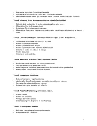 • Fuentes de datos de la Contabilidad Gerencial.
• Aportes de la Contabilidad de Costos a la Contabilidad Gerencial.
• Definiciones básicas: costos fijos, variables, mixtos, unitarios, totales, directos e indirectos.
Tema 2: Influencia de las técnicas cuantitativas sobre la Contabilidad.
• Relación de la contabilidad de costos y otras disciplinas tales como :
• Matemática (Uso de Gráficas y otras).
• Estadística (Técnica de pronóstico y otras).
• Matemáticas Financieras (Aplicaciones relacionadas con el valor del dinero en el tiempo y
otras).
Tema 3: La Contabilidad como sistema de información para la toma de decisiones.
• Sistemas de acumulación de costos por procesos.
• Costeo y control de materiales.
• Costeo y control de mano de obra.
• Costeo y control de Costos indirectos de fabricación.
• Sistema de costeo por órdenes de trabajo.
• Costos Conjuntos.
• Sistema de costo estándar.
Tema 4: Análisis de la relación Costo – volumen – utilidad.
• Punto de equilibrio y análisis de costo-volumen-utilidad.
• Supuestos básicos del punto de equilibrio.
• Fórmulas para el cálculo del punto de equilibrio en unidades físicas y monetarias.
• Efectos de los cambios en el punto de equilibrio.
Tema 5: Los estados financieros.
• Estados financieros y reportes internos.
• Ajustes a los datos financieros para ser usados como informes internos.
• Formatos alternativos de informes internos.
• Estados financieros ajustados por inflación.
Tema 6: Reportes financieros y cambios de precios.
• Costeo Directo
• Costeo por Absorción.
• Ventajas del Costeo Directo.
• Sistemas de fijación de precios de transferencias.
Tema 7: El presupuesto maestro.
• Definición y estructura del presupuesto maestro.
• Presupuestos fijos y estáticos.
3
 