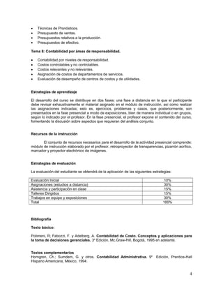 • Técnicas de Pronósticos.
• Presupuesto de ventas.
• Presupuestos relativos a la producción.
• Presupuestos de efectivo.
Tema 8: Contabilidad por áreas de responsabilidad.
• Contabilidad por niveles de responsabilidad.
• Costos controlables y no controlables.
• Costos relevantes y no relevantes.
• Asignación de costos de departamentos de servicios.
• Evaluación de desempeño de centros de costos y de utilidades.
Estrategias de aprendizaje
El desarrollo del curso se distribuye en dos fases: una fase a distancia en la que el participante
debe revisar exhaustivamente el material asignado en el módulo de instrucción, así como realizar
las asignaciones indicadas; esto es, ejercicios, problemas y casos, que posteriormente, son
presentados en la fase presencial a modo de exposiciones, bien de manera individual o en grupos,
según lo indicado por el profesor. En la fase presencial, el profesor expone el contenido del curso,
fomentando la discusión sobre aspectos que requieran del análisis conjunto.
Recursos de la instrucción
El conjunto de recursos necesarios para el desarrollo de la actividad presencial comprende:
módulo de instrucción elaborado por el profesor, retroproyector de transparencias, pizarrón acrílico,
marcador y proyector electrónico de imágenes.
Estrategias de evaluación
La evaluación del estudiante se obtendrá de la aplicación de las siguientes estrategias:
Evaluación Inicial 10%
Asignaciones (estudios a distancia) 30%
Asistencia y participación en clase 15%
Talleres Dirigidos 15%
Trabajos en equipo y exposiciones 30%
Total 100%
Bibliografía
Texto básico:
Polimeni, R; Fabozzi, F. y Adelberg, A. Contabilidad de Costo. Conceptos y aplicaciones para
la toma de decisiones gerenciales. 3a
Edición, Mc.Graw-Hill, Bogotá, 1995 en adelante.
Textos complementarios
Horngren, Ch.; Sumdem, G. y otros. Contabilidad Administrativa. 9a
Edición, Prentice-Hall
Hispano Americana, México, 1994.
4
 