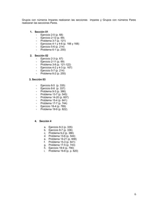Grupos con números Impares realizaran las secciones impares y Grupos con números Pares
realizaran las secciones Pares.
1. Sección 01
- Ejercicio 2-5 (p. 68)
- Ejercicio 2-12 (p. 69)
- Problema 3-7 (p. 121)
- Ejercicios 4-1 y 4-6 (p. 166 y 168)
- Ejercicio 5-6 (p. 214)
- Problema 6-1 (p. 255)
2. Sección 02
- Ejercicio 2-3 (p. 67)
- Ejercicio 2-11 (p. 69)
- Problema 3-8 (p. 121-122)
- Ejercicios 4-2 y 4-3 (p. 167)
- Ejercicio 5-7 (p. 214)
- Problema 6-2 (p. 255)
3. Sección 03
- Ejercicio 8-5 (p. 335)
- Ejercicio 8-8 (p. 337)
- Problema 9-3 (p. 386)
- Problema 13-7 (p. 545)
- Problema 14-20 (p. 607)
- Problema 15-4 (p. 641)
- Problema 17-7 (p. 744)
- Ejercicio 18-4 (p. 789)
- Problema 19-9 (p. 822).
4. Sección 4
a. Ejercicio 8-3 (p. 335)
b. Ejercicio 8-7 (p. 336)
c. Problema 9-2 (p. 386)
d. Problema 13-6 (p. 544)
e. Problema 14-21 (p. 608)
f. Problema 15-3 (p. 641)
g. Problema 17-5 (p. 743)
h. Ejercicio 18-9 (p. 790)
i. Problema 19-8 (p. p. 820)
6
 