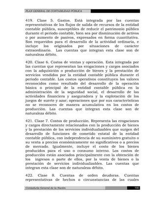 PLAN GENERAL DE CONTABILIDAD PÚBLICA
419. Clase 5. Gastos. Está integrada por las cuentas
representativas de los flujos de salida de recursos de la entidad
contable pública, susceptibles de reducir el patrimonio público
durante el período contable, bien sea por disminución de activos
o por aumento de pasivos, expresados en forma cuantitativa.
Son requeridos para el desarrollo de la actividad ordinaria, e
incluye los originados por situaciones de carácter
extraordinario. Las cuentas que integran esta clase son de
naturaleza débito.
420. Clase 6. Costos de ventas y operación. Esta integrada por
las cuentas que representan las erogaciones y cargos asociados
con la adquisición o producción de bienes y la prestación de
servicios vendidos por la entidad contable pública durante el
periodo contable. Los costos operativos constituyen los valores
reconocidos como resultado del desarrollo de la operación
básica o principal de la entidad contable pública en la
administración de la seguridad social, el desarrollo de las
actividades financiera y aseguradora y la explotación de los
juegos de suerte y azar; operaciones que por sus características
no se reconocen de manera acumulativa en los costos de
producción. Las cuentas que integran esta clase son de
naturaleza débito.
421. Clase 7. Costos de producción. Representa las erogaciones
y cargos directamente relacionados con la producción de bienes
y la prestación de los servicios individualizables que surgen del
desarrollo de funciones de cometido estatal de la entidad
contable pública, con independencia de su suministro gratuito o
su venta a precios económicamente no significativos o a precios
de mercado. Igualmente, incluye el costo de los bienes
producidos para el uso o consumo interno. Los costos de
producción están asociados principalmente con la obtención de
los ingresos o parte de ellos, por la venta de bienes o la
prestación de servicios individualizables. Las cuentas que
integran esta clase son de naturaleza débito.
422. Clase 8. Cuentas de orden deudoras. Cuentas
representativas de hechos o circunstancias de las cuales
Contaduría General de la Nación 100
 