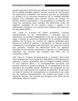 PLAN GENERAL DE CONTABILIDAD PÚBLICA
pueden generarse derechos, que afecten la estructura financiera
de la entidad contable pública. Incluye cuentas de control para
las operaciones realizadas con terceros que por su naturaleza
no inciden en la situación financiera de la entidad contable
pública, las utilizadas para control interno de activos, de
futuros hechos económicos y con propósito de revelación, así
como las necesarias para conciliar las diferencias entre los
registros contables de los activos, costos y gastos, y la
información tributaria. Las cuentas que integran esta clase son
de naturaleza débito.
423. Clase 9. Cuentas de orden acreedoras. Cuentas
representativas de los compromisos o contratos que se
relacionan con posibles obligaciones y que por lo tanto pueden
llegar a afectar la estructura financiera de la entidad contable
pública. Se incluyen las cuentas de registro utilizadas para
efectos de control de pasivos y patrimonio, de futuros hechos
económicos y con propósitos de revelación, así como las cuentas
que permiten conciliar las diferencias entre los registros
contables de los pasivos, patrimonio e ingresos, y la información
tributaria. Las cuentas que integran esta clase son de
naturaleza crédito.
424. Clase 0. Cuentas de presupuesto y tesorería. Esta clase
está integrada por las cuentas que identifican el Presupuesto de
Ingresos y Gastos aprobados para la entidad contable pública
en una vigencia fiscal y la correspondiente ejecución que
permite conocer la gestión realizada en el cumplimiento de sus
funciones de cometido estatal. También está integrada por las
cuentas que representan los ingresos no aforados, hasta tanto
se surta el proceso de incorporación al presupuesto, así como
por las reservas presupuestales, las cuentas por pagar y las
vigencias futuras. Las cuentas que integran esta clase son de
naturaleza débito o crédito.
Contaduría General de la Nación 101
 