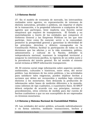 PLAN GENERAL DE CONTABILIDAD PÚBLICA
1.3 Entorno Social
27. En el modelo de economía de mercado, los intercambios
realizados entre agentes, en representación de intereses de
distinta naturaleza, privados o públicos, sin importar el objeto
de la transacción, o la propiedad inherente a cualquiera de los
agentes que participan, tiene implícita una función social
inequívoca que requiere de transparencia. El Estado y su
materialización a través de las entidades que componen el
Gobierno General y las Empresas Públicas en las que éste
participe, tiene como fin esencial, servir a la comunidad,
promover la prosperidad general y garantizar la efectividad de
los principios, derechos y deberes consagrados en la
Constitución Política; facilitar la participación de todos en las
decisiones que los afectan y en la vida económica, política,
administrativa y cultural de la Nación; defender la
independencia nacional, mantener la integridad territorial y
asegurar la convivencia pacífica, la vigencia de un orden justo y
la prevalencia del interés general. En tal sentido el entorno
social reclama al SNCP información transparente.
28. El entorno social exige información sobre aspectos sociales,
ambientales, culturales e históricos, entre otros, del sector
público. Las decisiones de los entes públicos, y las actividades
para satisfacer tales exigencias, pueden implicar hechos y
acciones que deben ser reconocidos y medidos bajo criterios
distintos a los monetarios. Esto demanda la producción de
información sobre bases de medición diferentes a la moneda,
como informes de tipo cualitativo, o cuantitativo físico. El SNCP
deberá estipular de acuerdo con sus principios, normas y
procedimientos, otros criterios de medida para dar cuenta de
hechos cualitativos o que no son susceptibles de ser expresados
en términos monetarios.
1.4 Entorno y Sistema Nacional de Contabilidad Pública
29. Las entidades del sector público, actuando individualmente
o en forma colectiva, mediante transacciones, hechos y
Contaduría General de la Nación 12
 