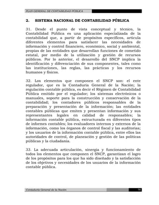 PLAN GENERAL DE CONTABILIDAD PÚBLICA
2. SISTEMA NACIONAL DE CONTABILIDAD PÚBLICA
31. Desde el punto de vista conceptual y técnico, la
Contabilidad Pública es una aplicación especializada de la
contabilidad que, a partir de propósitos específicos, articula
diferentes elementos para satisfacer las necesidades de
información y control financiero, económico, social y ambiental,
propias de las entidades que desarrollan funciones de cometido
estatal, por medio de la utilización y gestión de recursos
públicos. Por lo anterior, el desarrollo del SNCP implica la
identificación y diferenciación de sus componentes, tales como
las instituciones, las reglas, las prácticas y los recursos
humanos y físicos.
32. Los elementos que componen el SNCP son: el ente
regulador, que es la Contaduría General de la Nación; la
regulación contable pública, es decir el Régimen de Contabilidad
Pública emitido por el regulador; los sistemas electrónicos o
manuales, soporte para la construcción y conservación de la
contabilidad; los contadores públicos responsables de la
preparación y presentación de la información; las entidades
contables públicas que emiten y presentan información y sus
representantes legales en calidad de responsables; la
información contable pública, estructurada en diferentes tipos
de informes contables; los evaluadores internos y externos de la
información, como los órganos de control fiscal y las auditorias;
y los usuarios de la información contable pública, entre ellos las
autoridades de control, de planeación y gestión de las políticas
públicas y la ciudadanía.
33. La adecuada articulación, sinergia y funcionamiento de
todos los elementos que componen el SNCP, garantizan el logro
de los propósitos para los que ha sido diseñado y la satisfacción
de los objetivos y necesidades de los usuarios de la información
contable pública.
Contaduría General de la Nación 14
 