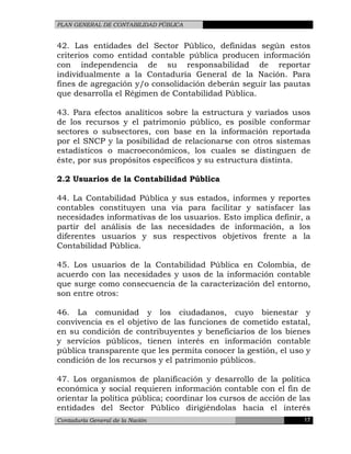 PLAN GENERAL DE CONTABILIDAD PÚBLICA
42. Las entidades del Sector Público, definidas según estos
criterios como entidad contable pública producen información
con independencia de su responsabilidad de reportar
individualmente a la Contaduría General de la Nación. Para
fines de agregación y/o consolidación deberán seguir las pautas
que desarrolla el Régimen de Contabilidad Pública.
43. Para efectos analíticos sobre la estructura y variados usos
de los recursos y el patrimonio público, es posible conformar
sectores o subsectores, con base en la información reportada
por el SNCP y la posibilidad de relacionarse con otros sistemas
estadísticos o macroeconómicos, los cuales se distinguen de
éste, por sus propósitos específicos y su estructura distinta.
2.2 Usuarios de la Contabilidad Pública
44. La Contabilidad Pública y sus estados, informes y reportes
contables constituyen una vía para facilitar y satisfacer las
necesidades informativas de los usuarios. Esto implica definir, a
partir del análisis de las necesidades de información, a los
diferentes usuarios y sus respectivos objetivos frente a la
Contabilidad Pública.
45. Los usuarios de la Contabilidad Pública en Colombia, de
acuerdo con las necesidades y usos de la información contable
que surge como consecuencia de la caracterización del entorno,
son entre otros:
46. La comunidad y los ciudadanos, cuyo bienestar y
convivencia es el objetivo de las funciones de cometido estatal,
en su condición de contribuyentes y beneficiarios de los bienes
y servicios públicos, tienen interés en información contable
pública transparente que les permita conocer la gestión, el uso y
condición de los recursos y el patrimonio públicos.
47. Los organismos de planificación y desarrollo de la política
económica y social requieren información contable con el fin de
orientar la política pública; coordinar los cursos de acción de las
entidades del Sector Público dirigiéndolas hacia el interés
Contaduría General de la Nación 17
 