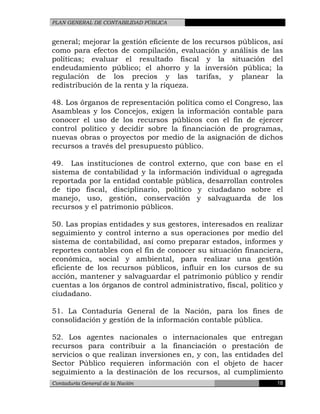 PLAN GENERAL DE CONTABILIDAD PÚBLICA
general; mejorar la gestión eficiente de los recursos públicos, así
como para efectos de compilación, evaluación y análisis de las
políticas; evaluar el resultado fiscal y la situación del
endeudamiento público; el ahorro y la inversión pública; la
regulación de los precios y las tarifas, y planear la
redistribución de la renta y la riqueza.
48. Los órganos de representación política como el Congreso, las
Asambleas y los Concejos, exigen la información contable para
conocer el uso de los recursos públicos con el fin de ejercer
control político y decidir sobre la financiación de programas,
nuevas obras o proyectos por medio de la asignación de dichos
recursos a través del presupuesto público.
49. Las instituciones de control externo, que con base en el
sistema de contabilidad y la información individual o agregada
reportada por la entidad contable pública, desarrollan controles
de tipo fiscal, disciplinario, político y ciudadano sobre el
manejo, uso, gestión, conservación y salvaguarda de los
recursos y el patrimonio públicos.
50. Las propias entidades y sus gestores, interesados en realizar
seguimiento y control interno a sus operaciones por medio del
sistema de contabilidad, así como preparar estados, informes y
reportes contables con el fin de conocer su situación financiera,
económica, social y ambiental, para realizar una gestión
eficiente de los recursos públicos, influir en los cursos de su
acción, mantener y salvaguardar el patrimonio público y rendir
cuentas a los órganos de control administrativo, fiscal, político y
ciudadano.
51. La Contaduría General de la Nación, para los fines de
consolidación y gestión de la información contable pública.
52. Los agentes nacionales o internacionales que entregan
recursos para contribuir a la financiación o prestación de
servicios o que realizan inversiones en, y con, las entidades del
Sector Público requieren información con el objeto de hacer
seguimiento a la destinación de los recursos, al cumplimiento
Contaduría General de la Nación 18
 