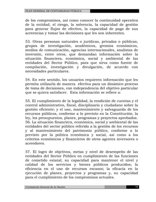 PLAN GENERAL DE CONTABILIDAD PÚBLICA
de los compromisos, así como conocer la continuidad operativa
de la entidad, el riesgo, la solvencia, la capacidad de gestión
para generar flujos de efectivo, la capacidad de pago de sus
acreencias y tomar las decisiones que les son inherentes.
53. Otras personas naturales o jurídicas, privadas o públicas,
grupos de investigación, académicos, gremios económicos,
medios de comunicación, agencias internacionales, analistas de
inversión, entre otros, que demandan información sobre la
situación financiera, económica, social y ambiental de las
entidades del Sector Público, para que sirva como fuente de
compilación, investigación y divulgación, de acuerdo con
necesidades particulares.
54. En este sentido, los usuarios requieren información que les
permita utilizarla de manera efectiva para un dinámico proceso
de toma de decisiones, con independencia del objetivo particular
que se quiera satisfacer. Esta información se refiere a:
55. El cumplimiento de la legalidad, la rendición de cuentas y el
control administrativo, fiscal, disciplinario y ciudadano sobre la
gestión eficiente; y el uso, mantenimiento y salvaguarda de los
recursos públicos, conforme a lo previsto en la Constitución, la
ley, los presupuestos, planes, programas y proyectos aprobados.
56. La situación financiera, económica, social y ambiental de las
entidades del sector público referida a la gestión de los recursos
y al mantenimiento del patrimonio público, conforme a lo
previsto por la política económica y social, así como a los
criterios económicos y financieros de otros agentes inversores o
acreedores.
57. El logro de objetivos, metas y nivel de desempeño de las
entidades del Sector Público en cumplimiento de las funciones
de cometido estatal; su capacidad para mantener el nivel y
calidad de los servicios y bienes públicos producidos; la
eficiencia en el uso de recursos escasos; la eficacia en la
ejecución de planes, proyectos y programas y, su capacidad
para el cumplimiento de los compromisos actuales.
Contaduría General de la Nación 19
 