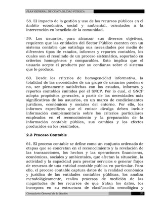 PLAN GENERAL DE CONTABILIDAD PÚBLICA
58. El impacto de la gestión y uso de los recursos públicos en el
ámbito económico, social y ambiental, orientados a la
intervención en beneficio de la comunidad.
59. Los usuarios, para alcanzar sus diversos objetivos,
requieren que las entidades del Sector Público cuenten con un
sistema contable que satisfaga sus necesidades por medio de
diferentes tipos de estados, informes y reportes contables, los
cuales son el resultado de un proceso sistemático, soportado en
criterios homogéneos y comparables. Esto implica que el
usuario acepte el producto por su confianza sobre el sistema
que lo produce.
60. Desde los criterios de homogeneidad informativa, la
totalidad de las necesidades de un grupo de usuarios pueden o
no, ser plenamente satisfechas con los estados, informes y
reportes contables emitidos por el SNCP. Por lo cual, el SNCP
adopta propósitos generales, a partir de las necesidades más
significativas de los usuarios, en un marco de condicionantes
jurídicos, económicos y sociales del entorno. Por ello, los
informes específicos que el emisor divulga deben incluir
información complementaria sobre los criterios particulares
empleados en el reconocimiento y la preparación de la
información contable pública, sus cambios y los efectos
producidos en los resultados.
2.3 Proceso Contable
61. El proceso contable se define como un conjunto ordenado de
etapas que se concretan en el reconocimiento y la revelación de
las transacciones, los hechos y las operaciones financieras,
económicas, sociales y ambientales, que afectan la situación, la
actividad y la capacidad para prestar servicios o generar flujos
de recursos de una entidad contable pública en particular. Para
ello, el proceso contable captura datos de la realidad económica
y jurídica de las entidades contables públicas, los analiza
metodológicamente, realiza procesos de medición de las
magnitudes de los recursos de que tratan los datos, los
incorpora en su estructura de clasificación cronológica y
Contaduría General de la Nación 20
 