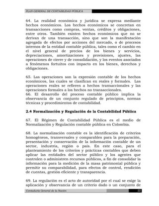 PLAN GENERAL DE CONTABILIDAD PÚBLICA
64. La realidad económica y jurídica se expresa mediante
hechos económicos. Los hechos económicos se concretan en
transacciones como compras, ventas, créditos y obligaciones,
entre otros. También existen hechos económicos que no se
derivan de una transacción, sino que son la manifestación
agregada de efectos por acciones del mercado, o de procesos
internos de la entidad contable pública, tales como el cambio en
el nivel general de precios de los bienes y servicios,
depreciaciones, amortizaciones y provisiones, ajustes, las
operaciones de cierre y de consolidación, y los eventos asociados
a fenómenos fortuitos con impacto en los bienes, derechos y
obligaciones.
65. Las operaciones son la expresión contable de los hechos
económicos, las cuales se clasifican en reales y formales. Las
operaciones reales se refieren a hechos transaccionales y las
operaciones formales a los hechos no transaccionales.
66. El desarrollo del proceso contable público implica la
observancia de un conjunto regulado de principios, normas
técnicas y procedimientos de contabilidad.
2.4 Normalización y Regulación de la Contabilidad Pública
67. El Régimen de Contabilidad Pública es el medio de
Normalización y Regulación contable pública en Colombia.
68. La normalización contable es la identificación de criterios
homogéneos, transversales y comparables para la preparación,
presentación y conservación de la información contable de un
sector, industria, región o país. En este caso, para el
planteamiento de los criterios y prácticas contables que deben
aplicar las entidades del sector público y los agentes que
controlen o administren recursos públicos, a fin de consolidar la
información para la medición de la masa patrimonial pública y
permitir su comparabilidad, para efectos de control, rendición
de cuentas, gestión eficiente y transparencia.
69. La regulación es el acto de autoridad por el cual se exige la
aplicación y observancia de un criterio dado o un conjunto de
Contaduría General de la Nación 22
 