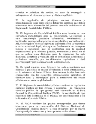 PLAN GENERAL DE CONTABILIDAD PÚBLICA
criterios o prácticas de acción, en aras de conseguir o
salvaguardar el bienestar general y el interés público.
70. La regulación de principios, normas técnicas y
procedimientos tiene como objeto definir los criterios que deben
observarse en el desarrollo del proceso contable definidos en el
Régimen de Contabilidad Pública.
71. El Régimen de Contabilidad Pública está basado en una
estructura metodológica para su construcción. La sujeción a
una metodología garantiza coherencia, consistencia y
legitimidad conceptual al proceso de regulación y normalización.
Así, este régimen no está soportado únicamente en la experticia
o en la autoridad legal, sino que se fundamenta en preceptos
lógicos y racionales que se contrastan con la realidad
organizacional y el entorno jurídico, económico y social en el
que se aplica; esta dinámica para la regulación ha sido
discutida, aceptada y validada por la comunidad académica y
profesional contable, por los diferentes reguladores a nivel
internacional y por los usuarios de la información.
72. De igual manera, este Régimen ha sido armonizado con
normas y prácticas de mayor aceptación a nivel internacional,
en lo referente al Sector Público. Las normas locales han sido
enriquecidas con los elementos internacionales aplicables al
contexto local y estratégicos para la interacción del sector
público en un entorno globalizado.
73. El Régimen de contabilidad pública contiene la regulación
contable pública de tipo general y específico. La regulación
contable pública de tipo general está contenida en el Plan
General de Contabilidad Pública (PGCP). La regulación de tipo
específico está contenida en el Manual de procedimientos y en
la Doctrina Contable Pública.
74. El PGCP contiene las pautas conceptuales que deben
observarse para la construcción del Sistema Nacional de
Contabilidad Pública (SNCP), y está integrado por el Marco
Conceptual y la estructura y descripciones de las clases.
Contaduría General de la Nación 23
 