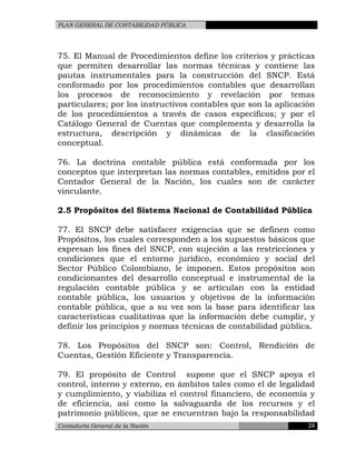PLAN GENERAL DE CONTABILIDAD PÚBLICA
75. El Manual de Procedimientos define los criterios y prácticas
que permiten desarrollar las normas técnicas y contiene las
pautas instrumentales para la construcción del SNCP. Está
conformado por los procedimientos contables que desarrollan
los procesos de reconocimiento y revelación por temas
particulares; por los instructivos contables que son la aplicación
de los procedimientos a través de casos específicos; y por el
Catálogo General de Cuentas que complementa y desarrolla la
estructura, descripción y dinámicas de la clasificación
conceptual.
76. La doctrina contable pública está conformada por los
conceptos que interpretan las normas contables, emitidos por el
Contador General de la Nación, los cuales son de carácter
vinculante.
2.5 Propósitos del Sistema Nacional de Contabilidad Pública
77. El SNCP debe satisfacer exigencias que se definen como
Propósitos, los cuales corresponden a los supuestos básicos que
expresan los fines del SNCP, con sujeción a las restricciones y
condiciones que el entorno jurídico, económico y social del
Sector Público Colombiano, le imponen. Estos propósitos son
condicionantes del desarrollo conceptual e instrumental de la
regulación contable pública y se articulan con la entidad
contable pública, los usuarios y objetivos de la información
contable pública, que a su vez son la base para identificar las
características cualitativas que la información debe cumplir, y
definir los principios y normas técnicas de contabilidad pública.
78. Los Propósitos del SNCP son: Control, Rendición de
Cuentas, Gestión Eficiente y Transparencia.
79. El propósito de Control supone que el SNCP apoya el
control, interno y externo, en ámbitos tales como el de legalidad
y cumplimiento, y viabiliza el control financiero, de economía y
de eficiencia, así como la salvaguarda de los recursos y el
patrimonio públicos, que se encuentran bajo la responsabilidad
Contaduría General de la Nación 24
 
