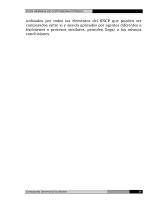 PLAN GENERAL DE CONTABILIDAD PÚBLICA
utilizados por todos los elementos del SNCP que pueden ser
comparados entre sí y siendo aplicados por agentes diferentes a
fenómenos o procesos similares, permiten llegar a las mismas
conclusiones.
Contaduría General de la Nación 26
 