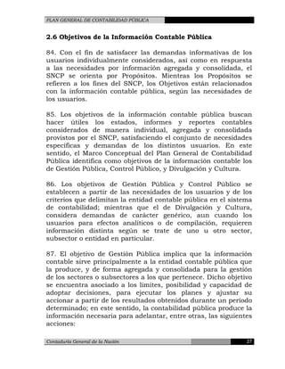 PLAN GENERAL DE CONTABILIDAD PÚBLICA
2.6 Objetivos de la Información Contable Pública
84. Con el fin de satisfacer las demandas informativas de los
usuarios individualmente considerados, así como en respuesta
a las necesidades por información agregada y consolidada, el
SNCP se orienta por Propósitos. Mientras los Propósitos se
refieren a los fines del SNCP, los Objetivos están relacionados
con la información contable pública, según las necesidades de
los usuarios.
85. Los objetivos de la información contable pública buscan
hacer útiles los estados, informes y reportes contables
considerados de manera individual, agregada y consolidada
provistos por el SNCP, satisfaciendo el conjunto de necesidades
específicas y demandas de los distintos usuarios. En este
sentido, el Marco Conceptual del Plan General de Contabilidad
Pública identifica como objetivos de la información contable los
de Gestión Pública, Control Público, y Divulgación y Cultura.
86. Los objetivos de Gestión Pública y Control Público se
establecen a partir de las necesidades de los usuarios y de los
criterios que delimitan la entidad contable pública en el sistema
de contabilidad; mientras que el de Divulgación y Cultura,
considera demandas de carácter genérico, aun cuando los
usuarios para efectos analíticos o de compilación, requieren
información distinta según se trate de uno u otro sector,
subsector o entidad en particular.
87. El objetivo de Gestión Pública implica que la información
contable sirve principalmente a la entidad contable pública que
la produce, y de forma agregada y consolidada para la gestión
de los sectores o subsectores a los que pertenece. Dicho objetivo
se encuentra asociado a los límites, posibilidad y capacidad de
adoptar decisiones, para ejecutar los planes y ajustar su
accionar a partir de los resultados obtenidos durante un período
determinado; en este sentido, la contabilidad pública produce la
información necesaria para adelantar, entre otras, las siguientes
acciones:
Contaduría General de la Nación 27
 