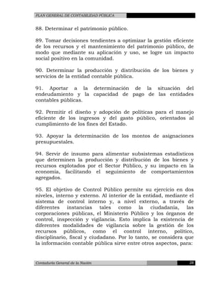 PLAN GENERAL DE CONTABILIDAD PÚBLICA
88. Determinar el patrimonio público.
89. Tomar decisiones tendientes a optimizar la gestión eficiente
de los recursos y el mantenimiento del patrimonio público, de
modo que mediante su aplicación y uso, se logre un impacto
social positivo en la comunidad.
90. Determinar la producción y distribución de los bienes y
servicios de la entidad contable pública.
91. Aportar a la determinación de la situación del
endeudamiento y la capacidad de pago de las entidades
contables públicas.
92. Permitir el diseño y adopción de políticas para el manejo
eficiente de los ingresos y del gasto público, orientados al
cumplimiento de los fines del Estado.
93. Apoyar la determinación de los montos de asignaciones
presupuestales.
94. Servir de insumo para alimentar subsistemas estadísticos
que determinen la producción y distribución de los bienes y
recursos explotados por el Sector Público, y su impacto en la
economía, facilitando el seguimiento de comportamientos
agregados.
95. El objetivo de Control Público permite su ejercicio en dos
niveles, interno y externo. Al interior de la entidad, mediante el
sistema de control interno y, a nivel externo, a través de
diferentes instancias tales como la ciudadanía, las
corporaciones públicas, el Ministerio Público y los órganos de
control, inspección y vigilancia. Esto implica la existencia de
diferentes modalidades de vigilancia sobre la gestión de los
recursos públicos, como el control interno, político,
disciplinario, fiscal y ciudadano. Por lo tanto, se considera que
la información contable pública sirve entre otros aspectos, para:
Contaduría General de la Nación 28
 