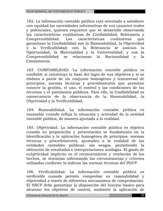 PLAN GENERAL DE CONTABILIDAD PÚBLICA
102. La información contable pública está orientada a satisfacer
con equidad las necesidades informativas de sus usuarios reales
y potenciales, quienes requieren que se desarrolle observando
las características cualitativas de Confiabilidad, Relevancia y
Comprensibilidad. Las características cualitativas que
garantizan la Confiabilidad son la Razonabilidad, la Objetividad
y la Verificabilidad; con la Relevancia se asocian la
Oportunidad, la Materialidad y la Universalidad; y con la
Comprensibilidad se relacionan la Racionalidad y la
Consistencia.
103. CONFIABILIDAD. La información contable pública es
confiable si constituye la base del logro de sus objetivos y si se
elabora a partir de un conjunto homogéneo y transversal de
principios, normas técnicas y procedimientos que permitan
conocer la gestión, el uso, el control y las condiciones de los
recursos y el patrimonio públicos. Para ello, la Confiabilidad es
consecuencia de la observancia de la Razonabilidad, la
Objetividad y la Verificabilidad.
104. Razonabilidad. La información contable pública es
razonable cuando refleja la situación y actividad de la entidad
contable pública, de manera ajustada a la realidad.
105. Objetividad. La información contable pública es objetiva
cuando su preparación y presentación se fundamenta en la
identificación y la aplicación homogénea de principios, normas
técnicas y procedimientos, ajustados a la realidad de las
entidades contables públicas, sin sesgos, permitiendo la
obtención de resultados e interpretaciones análogas. El grado de
subjetividad implícito en el reconocimiento y revelación de los
hechos, se minimiza informando las circunstancias y criterios
utilizados conforme lo indican las normas técnicas del PGCP.
106. Verificabilidad. La información contable pública es
verificable cuando permite comprobar su razonabilidad y
objetividad a través de diferentes mecanismos de comprobación.
El SNCP debe garantizar la disposición del insumo básico para
alcanzar los objetivos de control, mediante la aplicación de
Contaduría General de la Nación 30
 
