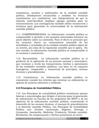 PLAN GENERAL DE CONTABILIDAD PÚBLICA
económicos, sociales y ambientales de la entidad contable
pública, debidamente reconocidos y medidos en términos
cuantitativos y/o cualitativos, con independencia de que la
relación costo-beneficio implique agregar partidas para su
reconocimiento. Las contingencias también deben reconocerse y
revelarse para garantizar la universalidad de la información
contable pública.
111. COMPRENSIBILIDAD. La información contable pública es
comprensible si permite a los usuarios interesados formarse un
juicio objetivo sobre su contenido. Para el efecto se presume que
los usuarios tienen un conocimiento razonable de las
actividades y resultados de la entidad contable pública objeto de
su interés, así como de la regulación contable que le aplica. En
este sentido, la información contable pública es comprensible si
es racional y consistente.
112. Racionalidad. La información contable pública es el
producto de la aplicación de un proceso racional y sistemático,
que reconoce y revela las transacciones, hechos y operaciones
de las entidades contables públicas, con base en un conjunto
homogéneo, comparable y transversal de principios, normas
técnicas y procedimientos.
113. Consistencia. La información contable pública es
consistente cuando los criterios que orientan su elaboración se
aplican de manera coherente y uniforme.
2.8 Principios de Contabilidad Pública
114. Los Principios de contabilidad pública constituyen pautas
básicas o macrorreglas que dirigen el proceso para la generación
de información en función de los propósitos del SNCP y de los
objetivos de la información contable pública, sustentando el
desarrollo de las normas técnicas, el manual de procedimientos
y la doctrina contable Pública. Los Principios de Contabilidad
Pública son: Gestión continuada, Registro, Devengo o
Causación, Asociación, Medición, Prudencia, Período contable,
Revelación, No compensación y Hechos posteriores al cierre.
Contaduría General de la Nación 32
 