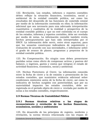 PLAN GENERAL DE CONTABILIDAD PÚBLICA
122. Revelación. Los estados, informes y reportes contables
deben reflejar la situación financiera, económica, social y
ambiental de la entidad contable pública, así como los
resultados del desarrollo de las funciones de cometido estatal
por medio de la información contenida en ellos; la información
adicional que sea necesaria para una adecuada interpretación
cuantitativa y cualitativa de la realidad y prospectiva de la
entidad contable pública y que no esté contenida en el cuerpo
de los estados, informes y reportes contables, debe ser revelada
por medio de notas. La información contable también revela
hechos presupuestarios que han sido interpretados por el
SNCP. La información debe servir, entre otros aspectos, para
que los usuarios construyan indicadores de seguimiento y
evaluación de acuerdo con sus necesidades, e informarse sobre
el grado de avance de planes, programas y proyectos de la
entidad contable pública.
123. No Compensación. En ningún caso deben presentarse
partidas netas como efecto de compensar activos y pasivos del
balance, o ingresos, gastos y costos que integran el estado de
actividad financiera, económica, social y ambiental.
124. Hechos Posteriores al Cierre. La información conocida
entre la fecha de cierre y la de emisión o presentación de los
estados contables, que suministre evidencia adicional sobre
condiciones existentes antes de la fecha de cierre, así como la
indicativa de hechos surgidos con posterioridad, que por su
materialidad impacten los estados contables, debe ser
registrada en el período objeto de cierre o revelada por medio de
notas a los estados contables, respectivamente.
2.9 Normas Técnicas de Contabilidad Pública
2.9.1 Normas técnicas relativas a las etapas de
reconocimiento y revelación de los hechos financieros,
económicos, sociales y ambientales
125. En desarrollo de los principios de registro, medición y
revelación, la norma técnica relacionada con las etapas de
Contaduría General de la Nación 35
 