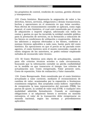 PLAN GENERAL DE CONTABILIDAD PÚBLICA
los propósitos de control, rendición de cuentas, gestión eficiente
y transparencia.
132. Costo histórico. Representa la asignación de valor a los
derechos, bienes, servicios, obligaciones y demás transacciones,
hechos y operaciones en el momento en que éstas suceden.
Para efectos de reconocimiento contable se aplicará, como regla
general, el costo histórico, el cual está constituido por el precio
de adquisición o importe original, adicionado con todos los
costos y gastos en que ha incurrido la entidad contable pública
para la prestación de servicios, en la formación y colocación de
los bienes en condiciones de utilización o enajenación. Además,
las adiciones y mejoras efectuadas a los bienes, conforme a
normas técnicas aplicables a cada caso, harán parte del costo
histórico. En operaciones en que el precio se ha pactado entre
agentes, el costo histórico será el monto convenido; cuando no
exista ninguno de los anteriores, se podrá estimar empleando
métodos de reconocido valor técnico.
133. El Costo Histórico será objeto de actualización, usando
para ello criterios técnicos acordes a cada circunstancia,
buscando que la información contable no pierda confiabilidad
en la medida en que transcurra el tiempo. Los criterios de
actualización son: Costo reexpresado, Valor presente neto,
Costo de reposición, Valor de realización y Valor razonable.
134. Costo Reexpresado. Está constituido por el costo histórico
actualizado a valor corriente, mediante el reconocimiento de
cambios de valor, ocasionados por la exposición a fenómenos
económicos exógenos. Son aceptados como índices específicos
de reexpresión la tasa representativa del mercado (TRM), los
pactos de ajuste, la unidad de valor real (UVR) o cualquier otra
modalidad admitida formalmente. Cuando se contraigan
obligaciones o se adquieran bienes o servicios en moneda
extranjera, el valor de la transacción debe reexpresarse en
moneda nacional, según las normas y procedimientos
aplicables.
Contaduría General de la Nación 37
 