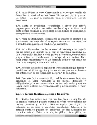 PLAN GENERAL DE CONTABILIDAD PÚBLICA
135. Valor Presente Neto. Corresponde al valor que resulta de
descontar la totalidad de los flujos futuros que pueda generar
un activo o un pasivo, empleando para el efecto una tasa de
descuento.
136. Costo de Reposición. Representa el precio que deberá
pagarse para adquirir un activo similar al que se tiene, o el
costo actual estimado de reemplazo de los bienes en condiciones
semejantes a los existentes.
137. Valor de Realización. Representa el importe en efectivo o el
equivalente mediante el cual se espera sea convertido un activo
o liquidado un pasivo, en condiciones normales.
138. Valor Razonable. Se define como el precio que se pagaría
por un activo o el importe por el que se cancelaría un pasivo en
una transacción realizada entre partes interesadas, conocedoras
y que actúan en condiciones de independencia mutua. Este
valor puede determinarse en un mercado activo o por medio de
una metodología que tase dicho valor.
139. Mercado activo es el espacio de transacción en que fluyen y
participan múltiples agentes y en donde los precios se forman
por interacción de las fuerzas de la oferta y la demanda.
140. Para propósitos de revelación, podrán construirse informes
aplicando el valor razonable a los bienes, derechos y
obligaciones para los cuales exista un mercado activo y que no
tienen como criterio de reconocimiento y actualización el valor
razonable.
2.9.1.1 Normas técnicas relativas a los activos
141. Noción. Los activos son recursos tangibles e intangibles de
la entidad contable pública obtenidos como consecuencia de
hechos pasados, y de los cuales se espera que fluyan un
potencial de servicios o beneficios económicos futuros, a la
entidad contable pública en desarrollo de sus funciones de
cometido estatal. Estos recursos, tangibles e intangibles, se
Contaduría General de la Nación 38
 