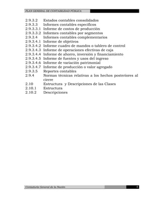 PLAN GENERAL DE CONTABILIDAD PÚBLICA
2.9.3.2 Estados contables consolidados
2.9.3.3 Informes contables específicos
2.9.3.3.1 Informe de costos de producción
2.9.3.3.2 Informes contables por segmentos
2.9.3.4 Informes contables complementarios
2.9.3.4.1 Informe de objetivos
2.9.3.4.2 Informe cuadro de mandos o tablero de control
2.9.3.4.3 Informe de operaciones efectivas de caja
2.9.3.4.4 Informe de ahorro, inversión y financiamiento
2.9.3.4.5 Informe de fuentes y usos del ingreso
2.9.3.4.6 Informe de variación patrimonial
2.9.3.4.7 Informe de producción o valor agregado
2.9.3.5 Reportes contables
2.9.4 Normas técnicas relativas a los hechos posteriores al
cierre
2.10 Estructura y Descripciones de las Clases
2.10.1 Estructura
2.10.2 Descripciones
Contaduría General de la Nación 4
 