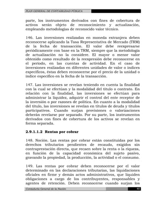 PLAN GENERAL DE CONTABILIDAD PÚBLICA
parte, los instrumentos derivados con fines de cobertura de
activos serán objeto de reconocimiento y actualización,
empleando metodologías de reconocido valor técnico.
146. Las inversiones realizadas en moneda extranjera deben
reconocerse aplicando la Tasa Representativa de Mercado (TRM)
de la fecha de transacción. El valor debe reexpresarse
periódicamente con base en la TRM, siempre que la metodología
de actualización no la considere. El mayor o menor valor
obtenido como resultado de la reexpresión debe reconocerse en
el período, en las cuentas de actividad. En el caso de
inversiones realizadas en diferentes unidades de valor o índices
específicos, éstas deben reconocerse por el precio de la unidad o
índice específico en la fecha de la transacción.
147. Las inversiones se revelan teniendo en cuenta la finalidad
con la cual se efectúan y la modalidad del título o contrato. En
relación con la finalidad, las inversiones se efectúan para
administrar la liquidez, adquirir el control del ente receptor de
la inversión o por razones de política. En cuanto a la modalidad
del título, las inversiones se revelan en títulos de deuda y títulos
participativos. Cuando surjan provisiones o valorizaciones
deberán revelarse por separado. Por su parte, los instrumentos
derivados con fines de cobertura de los activos se revelan en
forma separada.
2.9.1.1.2 Rentas por cobrar
148. Noción. Las rentas por cobrar están constituidas por los
derechos tributarios pendientes de recaudo, exigidos sin
contraprestación directa, que recaen sobre la renta o la riqueza,
en función de la capacidad económica del sujeto pasivo,
gravando la propiedad, la producción, la actividad o el consumo.
149. Las rentas por cobrar deben reconocerse por el valor
determinado en las declaraciones tributarias, las liquidaciones
oficiales en firme y demás actos administrativos, que liquiden
obligaciones a cargo de los contribuyentes, responsables y
agentes de retención. Deben reconocerse cuando surjan los
Contaduría General de la Nación 40
 