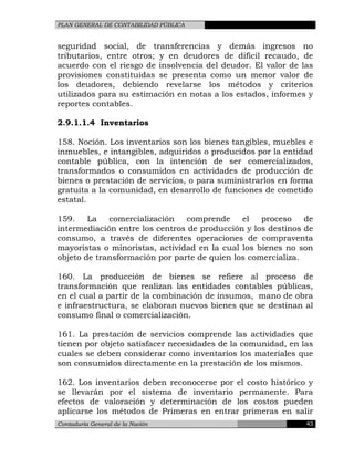 PLAN GENERAL DE CONTABILIDAD PÚBLICA
seguridad social, de transferencias y demás ingresos no
tributarios, entre otros; y en deudores de difícil recaudo, de
acuerdo con el riesgo de insolvencia del deudor. El valor de las
provisiones constituidas se presenta como un menor valor de
los deudores, debiendo revelarse los métodos y criterios
utilizados para su estimación en notas a los estados, informes y
reportes contables.
2.9.1.1.4 Inventarios
158. Noción. Los inventarios son los bienes tangibles, muebles e
inmuebles, e intangibles, adquiridos o producidos por la entidad
contable pública, con la intención de ser comercializados,
transformados o consumidos en actividades de producción de
bienes o prestación de servicios, o para suministrarlos en forma
gratuita a la comunidad, en desarrollo de funciones de cometido
estatal.
159. La comercialización comprende el proceso de
intermediación entre los centros de producción y los destinos de
consumo, a través de diferentes operaciones de compraventa
mayoristas o minoristas, actividad en la cual los bienes no son
objeto de transformación por parte de quien los comercializa.
160. La producción de bienes se refiere al proceso de
transformación que realizan las entidades contables públicas,
en el cual a partir de la combinación de insumos, mano de obra
e infraestructura, se elaboran nuevos bienes que se destinan al
consumo final o comercialización.
161. La prestación de servicios comprende las actividades que
tienen por objeto satisfacer necesidades de la comunidad, en las
cuales se deben considerar como inventarios los materiales que
son consumidos directamente en la prestación de los mismos.
162. Los inventarios deben reconocerse por el costo histórico y
se llevarán por el sistema de inventario permanente. Para
efectos de valoración y determinación de los costos pueden
aplicarse los métodos de Primeras en entrar primeras en salir
Contaduría General de la Nación 43
 
