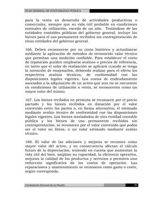 PLAN GENERAL DE CONTABILIDAD PÚBLICA
para la venta en desarrollo de actividades productivas o
comerciales, siempre que su vida útil probable en condiciones
normales de utilización, exceda de un año. Tratándose de las
entidades contables públicas del gobierno general, incluye los
bienes para el uso permanente recibidos sin contraprestación de
otras entidades del gobierno general.
166. Deben reconocerse por su costo histórico y actualizarse
mediante la aplicación de métodos de reconocido valor técnico
que permitan una medición confiable. Para establecer el costo
de reposición pueden emplearse avalúos o precios de referencia,
en tanto que el valor de realización se aplicará cuando se tenga
la intención de enajenarlos, debiendo realizar para el efecto los
respectivos avalúos técnicos, de conformidad con las
disposiciones legales vigentes. Los costos de endeudamiento
asociados a la adquisición de un activo que aún no se encuentre
en condiciones de utilización o venta, se reconocerán como un
mayor valor del mismo.
167. Los bienes recibidos en permuta se reconocen por el precio
pactado y los bienes recibidos en donación por el valor
convenido entre las partes o, en forma alternativa, el estimado
mediante avalúo técnico de conformidad con las disposiciones
legales vigentes. Los bienes trasladados de otra entidad contable
pública y los bienes de uso permanente recibidos sin
contraprestación, se reconocen por el valor convenido que podrá
ser el valor en libros, o un valor estimado mediante avalúo
técnico.
168. El valor de las adiciones y mejoras se reconoce como
mayor valor del activo, y en consecuencia afectan el cálculo
futuro de la depreciación, teniendo en cuenta que aumentan la
vida útil del bien, amplían su capacidad, la eficiencia operativa,
mejoran la calidad de los productos y servicios o permiten una
reducción significativa de los costos de operación. Las
reparaciones y mantenimiento se reconocen como gasto o costo,
según corresponda.
Contaduría General de la Nación 45
 