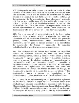 PLAN GENERAL DE CONTABILIDAD PÚBLICA
169. La depreciación debe reconocerse mediante la distribución
racional y sistemática del costo de los bienes, durante su vida
útil estimada, con el fin de asociar la contribución de estos
activos al desarrollo de sus funciones de cometido estatal. La
determinación de la depreciación debe efectuarse mediante
criterios de reconocido valor técnico, aplicando el que mejor
refleje el equilibrio entre los beneficios recibidos, la vida útil y la
distribución del costo del activo correspondiente. Para los
activos considerados de menor cuantía debe calcularse su
depreciación total en el período en el cual fueron adquiridos.
170. Por regla general, el reconocimiento de la depreciación
afecta el gasto o costo, según corresponda. No obstante,
tratándose de las entidades contables públicas del gobierno
general, dicho reconocimiento afecta directamente el
patrimonio, excepto para los activos asociados a las actividades
de producción de bienes y prestación de servicios
individualizables, que debe reconocerse como costo.
171. Son depreciables los bienes que pierden su capacidad
normal de operación durante su vida útil, tales como
edificaciones; plantas, ductos y túneles; redes, líneas y cables;
maquinaria y equipo; equipo médico y científico; muebles,
enseres y equipo de oficina; equipos de comunicación y
computación; equipo de transporte, tracción y elevación; y
equipo de comedor, cocina, despensa y hotelería. No son objeto
de cálculo de depreciación los terrenos, así como las
construcciones en curso, los bienes muebles en bodega, la
maquinaria y equipo en montaje, los bienes en tránsito y las
propiedades, planta y equipo no explotadas, o en
mantenimiento, mientras permanezcan en tales situaciones.
172. El valor de los semovientes y de las plantaciones agrícolas
se amortizará durante el lapso que se considere como ciclo
productivo, de acuerdo con métodos de reconocido valor técnico.
El reconocimiento de la amortización en las entidades contables
públicas del gobierno general afecta directamente el patrimonio,
excepto para los semovientes y plantaciones agrícolas asociados
Contaduría General de la Nación 46
 