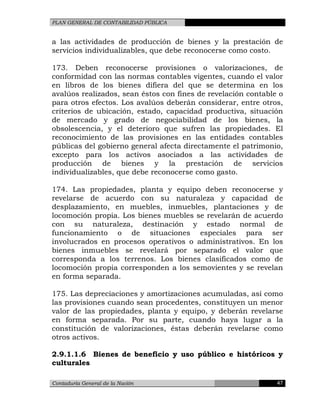 PLAN GENERAL DE CONTABILIDAD PÚBLICA
a las actividades de producción de bienes y la prestación de
servicios individualizables, que debe reconocerse como costo.
173. Deben reconocerse provisiones o valorizaciones, de
conformidad con las normas contables vigentes, cuando el valor
en libros de los bienes difiera del que se determina en los
avalúos realizados, sean éstos con fines de revelación contable o
para otros efectos. Los avalúos deberán considerar, entre otros,
criterios de ubicación, estado, capacidad productiva, situación
de mercado y grado de negociabilidad de los bienes, la
obsolescencia, y el deterioro que sufren las propiedades. El
reconocimiento de las provisiones en las entidades contables
públicas del gobierno general afecta directamente el patrimonio,
excepto para los activos asociados a las actividades de
producción de bienes y la prestación de servicios
individualizables, que debe reconocerse como gasto.
174. Las propiedades, planta y equipo deben reconocerse y
revelarse de acuerdo con su naturaleza y capacidad de
desplazamiento, en muebles, inmuebles, plantaciones y de
locomoción propia. Los bienes muebles se revelarán de acuerdo
con su naturaleza, destinación y estado normal de
funcionamiento o de situaciones especiales para ser
involucrados en procesos operativos o administrativos. En los
bienes inmuebles se revelará por separado el valor que
corresponda a los terrenos. Los bienes clasificados como de
locomoción propia corresponden a los semovientes y se revelan
en forma separada.
175. Las depreciaciones y amortizaciones acumuladas, así como
las provisiones cuando sean procedentes, constituyen un menor
valor de las propiedades, planta y equipo, y deberán revelarse
en forma separada. Por su parte, cuando haya lugar a la
constitución de valorizaciones, éstas deberán revelarse como
otros activos.
2.9.1.1.6 Bienes de beneficio y uso público e históricos y
culturales
Contaduría General de la Nación 47
 