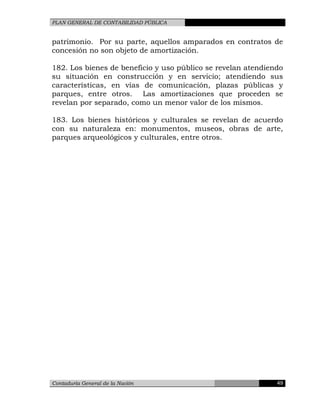 PLAN GENERAL DE CONTABILIDAD PÚBLICA
patrimonio. Por su parte, aquellos amparados en contratos de
concesión no son objeto de amortización.
182. Los bienes de beneficio y uso público se revelan atendiendo
su situación en construcción y en servicio; atendiendo sus
características, en vías de comunicación, plazas públicas y
parques, entre otros. Las amortizaciones que proceden se
revelan por separado, como un menor valor de los mismos.
183. Los bienes históricos y culturales se revelan de acuerdo
con su naturaleza en: monumentos, museos, obras de arte,
parques arqueológicos y culturales, entre otros.
Contaduría General de la Nación 49
 