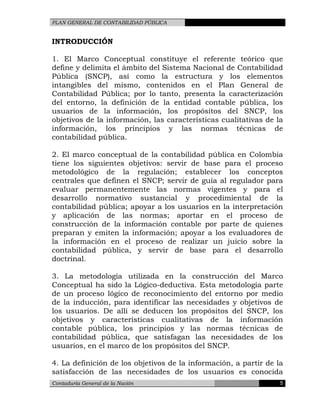 PLAN GENERAL DE CONTABILIDAD PÚBLICA
INTRODUCCIÓN
1. El Marco Conceptual constituye el referente teórico que
define y delimita el ámbito del Sistema Nacional de Contabilidad
Pública (SNCP), así como la estructura y los elementos
intangibles del mismo, contenidos en el Plan General de
Contabilidad Pública; por lo tanto, presenta la caracterización
del entorno, la definición de la entidad contable pública, los
usuarios de la información, los propósitos del SNCP, los
objetivos de la información, las características cualitativas de la
información, los principios y las normas técnicas de
contabilidad pública.
2. El marco conceptual de la contabilidad pública en Colombia
tiene los siguientes objetivos: servir de base para el proceso
metodológico de la regulación; establecer los conceptos
centrales que definen el SNCP; servir de guía al regulador para
evaluar permanentemente las normas vigentes y para el
desarrollo normativo sustancial y procedimiental de la
contabilidad pública; apoyar a los usuarios en la interpretación
y aplicación de las normas; aportar en el proceso de
construcción de la información contable por parte de quienes
preparan y emiten la información; apoyar a los evaluadores de
la información en el proceso de realizar un juicio sobre la
contabilidad pública, y servir de base para el desarrollo
doctrinal.
3. La metodología utilizada en la construcción del Marco
Conceptual ha sido la Lógico-deductiva. Esta metodología parte
de un proceso lógico de reconocimiento del entorno por medio
de la inducción, para identificar las necesidades y objetivos de
los usuarios. De allí se deducen los propósitos del SNCP, los
objetivos y características cualitativas de la información
contable pública, los principios y las normas técnicas de
contabilidad pública, que satisfagan las necesidades de los
usuarios, en el marco de los propósitos del SNCP.
4. La definición de los objetivos de la información, a partir de la
satisfacción de las necesidades de los usuarios es conocida
Contaduría General de la Nación 5
 