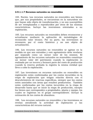 PLAN GENERAL DE CONTABILIDAD PÚBLICA
2.9.1.1.7 Recursos naturales no renovables
184. Noción. Los recursos naturales no renovables son bienes
que, por sus propiedades, se encuentran en la naturaleza sin
que hayan sido objeto de transformación, y no son susceptibles
de ser reemplazados o reproducidos por otros de las mismas
características. Incluye las inversiones orientadas a su
explotación.
185. Los recursos naturales no renovables deben reconocerse y
actualizarse mediante la aplicación de metodologías de
reconocido valor técnico. Por su parte, las inversiones se
reconocen por el costo histórico y no son objeto de
actualización.
186. Los recursos naturales no renovables se agotan en la
medida en que son extraídos y este agotamiento debe revelarse
por separado como un menor valor de los mismos. El
agotamiento de los recursos naturales no renovables constituye
un menor valor del patrimonio cuando la explotación es
realizada por un tercero y formará parte del costo de producción
cuando la reserva probada la registra la misma entidad que
lleva a cabo la explotación.
187. Las inversiones en recursos naturales no renovables en
explotación están conformadas por los costos incurridos en la
etapa de exploración que tengan relación directa con el
descubrimiento de reservas específicas, siempre que los costos
estén asociados con áreas que resulten productoras. También
están conformadas por los costos incurridos en la etapa de
desarrollo hasta que se inicie la etapa de producción, excepto
los bienes que corresponden a propiedades, planta y equipo, los
cuales se registran en el grupo correspondiente. Incluye la
estimación de los costos de abandono.
188. Los recursos naturales no renovables y las inversiones se
revelan atendiendo la actividad de explotación y las
características del recurso natural.
Contaduría General de la Nación 50
 