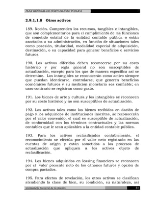 PLAN GENERAL DE CONTABILIDAD PÚBLICA
2.9.1.1.8 Otros activos
189. Noción. Comprenden los recursos, tangibles e intangibles,
que son complementarios para el cumplimiento de las funciones
de cometido estatal de la entidad contable pública o están
asociados a su administración, en función de situaciones tales
como posesión, titularidad, modalidad especial de adquisición,
destinación, o su capacidad para generar beneficios o servicios
futuros.
190. Los activos diferidos deben reconocerse por su costo
histórico y por regla general no son susceptibles de
actualización, excepto para los que de manera específica así se
determine. Los intangibles se reconocerán como activo siempre
que puedan identicarse, controlarse, que generen beneficios
económicos futuros y su medición monetaria sea confiable; en
caso contrario se registran como gasto.
191. Los bienes de arte y cultura y los intangibles se reconocen
por su costo histórico y no son susceptibles de actualización.
192. Los activos tales como los bienes recibidos en dación de
pago y los adquiridos de instituciones inscritas, se reconocerán
por el valor convenido, el cual es susceptible de actualización,
de conformidad con los términos contractuales y las normas
contables que le sean aplicables a la entidad contable pública.
193. Para los activos reclasificados contablemente, el
reconocimiento se efectúa por el valor neto registrado en las
cuentas de origen y están sometidos a los procesos de
actualización que apliquen a los activos objeto de
reclasificación.
194. Los bienes adquiridos en leasing financiero se reconocen
por el valor presente neto de los cánones futuros y opción de
compra pactados.
195. Para efectos de revelación, los otros activos se clasifican
atendiendo la clase de bien, su condición, su naturaleza, así
Contaduría General de la Nación 51
 
