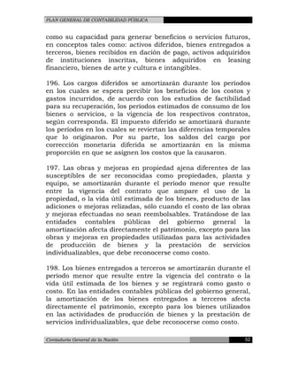 PLAN GENERAL DE CONTABILIDAD PÚBLICA
como su capacidad para generar beneficios o servicios futuros,
en conceptos tales como: activos diferidos, bienes entregados a
terceros, bienes recibidos en dación de pago, activos adquiridos
de instituciones inscritas, bienes adquiridos en leasing
financiero, bienes de arte y cultura e intangibles.
196. Los cargos diferidos se amortizarán durante los períodos
en los cuales se espera percibir los beneficios de los costos y
gastos incurridos, de acuerdo con los estudios de factibilidad
para su recuperación, los períodos estimados de consumo de los
bienes o servicios, o la vigencia de los respectivos contratos,
según corresponda. El impuesto diferido se amortizará durante
los períodos en los cuales se reviertan las diferencias temporales
que lo originaron. Por su parte, los saldos del cargo por
corrección monetaria diferida se amortizarán en la misma
proporción en que se asignen los costos que la causaron.
197. Las obras y mejoras en propiedad ajena diferentes de las
susceptibles de ser reconocidas como propiedades, planta y
equipo, se amortizarán durante el período menor que resulte
entre la vigencia del contrato que ampare el uso de la
propiedad, o la vida útil estimada de los bienes, producto de las
adiciones o mejoras relizadas, sólo cuando el costo de las obras
y mejoras efectuadas no sean reembolsables. Tratándose de las
entidades contables públicas del gobierno general la
amortización afecta directamente el patrimonio, excepto para las
obras y mejoras en propiedades utilizadas para las actividades
de producción de bienes y la prestación de servicios
individualizables, que debe reconocerse como costo.
198. Los bienes entregados a terceros se amortizarán durante el
período menor que resulte entre la vigencia del contrato o la
vida útil estimada de los bienes y se registrará como gasto o
costo. En las entidades contables públicas del gobierno general,
la amortización de los bienes entregados a terceros afecta
directamente el patrimonio, excepto para los bienes utilizados
en las actividades de producción de bienes y la prestación de
servicios individualizables, que debe reconocerse como costo.
Contaduría General de la Nación 52
 