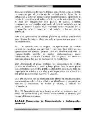PLAN GENERAL DE CONTABILIDAD PÚBLICA
diferentes unidades de valor o índices específicos, estas deberán
reconocerse por el precio de la unidad en la fecha de la
obligación y deberán reexpresarse periódicamente, aplicando el
precio de la unidad o el índice a la fecha de la actualización. En
el caso de obligaciones con pactos de ajuste, deberán
reexpresarse las partidas aplicando el criterio señalado en tal
pacto. El mayor o menor valor obtenido como resultado de la
reexpresión, debe reconocerse en el período, en las cuentas de
actividad.
210. Las operaciones de crédito público se revelan atendiendo
los criterios de origen, plazo pactado y operación que provee el
financiamiento.
211. De acuerdo con su origen, las operaciones de crédito
público se clasifican en internas y externas. Son internas las
operaciones de crédito público que de conformidad con la
reglamentación vigente se pacten exclusivamente entre
residentes del territorio Nacional. Por su parte, las externas
corresponden a las que se pacten con no residentes.
212. Atendiendo el plazo pactado, las operaciones de crédito
público se clasifican en corto y largo plazo. Son de corto plazo
las operaciones de crédito público adquiridas con plazo para su
pago igual o inferior a un año, y de largo plazo las adquiridas
con plazo para su pago superior a un año.
213. De acuerdo con la operación que provee el financiamiento,
las operaciones de crédito público se clasifican en empréstitos,
emisión y colocación de bonos y títulos, y crédito de
proveedores.
214. El financiamiento con banca central se reconoce por el
valor del desembolso y se revela identificando la entidad que
provee el financiamiento.
2.9.1.2.2 Operaciones de financiamiento e instrumentos
derivados
Contaduría General de la Nación 55
 