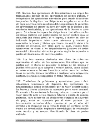 PLAN GENERAL DE CONTABILIDAD PÚBLICA
215. Noción. Las operaciones de financiamiento no exigen las
formalidades propias de las operaciones de crédito público, y
comprenden las operaciones efectuadas para cubrir situaciones
temporales de iliquidez, las obligaciones surgidas en acuerdos
de pago suscritos como resultado del cumplimiento de garantías
de operaciones de crédito publico por parte de la Nación y las
entidades territoriales, y las operaciones de la Nación a corto
plazo. Así mismo, incorpora las obligaciones contraídas por las
empresas públicas con participación del sector público igual al
cincuenta por ciento (50%) en el capital, o menor en caso de
influencia importante, tales como préstamos y emisión y
colocación de bonos y títulos, que tienen por objeto dotar a la
entidad de recursos, con plazo para su pago, cuando tales
operaciones se ciñen a los requerimientos jurídicos de orden
comercial o financiero del sector privado, según los acuerdos o
pactos de financiamiento entre las partes.
216. Los instrumentos derivados con fines de cobertura
representan el valor de las operaciones financieras que se
pactan con el objeto de gestionar el riesgo de los pasivos y
pueden efectuarse para comprar o vender activos, como divisas
o títulos valores o futuros financieros sobre tasas de cambio,
tasas de interés, índices bursátiles o cualquier otro subyacente
pactado, los cuales se liquidarán en fecha futura acordada.
217. Tratándose de préstamos y operaciones para cubrir
situaciones temporales de iliquidez, las operaciones de
financiamiento deben reconocerse por el valor desembolsado;
los bonos y títulos colocados se reconocen por el valor nominal.
En cuanto a los contratos de leasing, estos se reconocen por el
valor presente neto de los cánones futuros y opción de compra
pactados. Para el caso de las obligaciones surgidas en acuerdos
de pago, éstas se reconocen por el valor pactado. Los
instrumentos derivados deben reconocerse por el valor del
derecho y la obligación en la fecha de inicio del contrato, serán
objeto de actualización empleando metodologías de reconocido
valor técnico y se revelan identificando la clase de pasivo
cubierto.
Contaduría General de la Nación 56
 