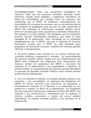 PLAN GENERAL DE CONTABILIDAD PÚBLICA
metodológicamente como una perspectiva teleológica. No
obstante, dado que los sistemas contables alcanzan mayor
eficiencia cuando están dirigidos a propósitos específicos, no
todas las necesidades que puedan tener los usuarios son
satisfechas por el SNCP. Se satisfacen razonablemente las
necesidades de un grupo de usuarios, que se encuentran dentro
del conjunto de propósitos para los que ha sido construido el
SNCP. Sin embargo, la información contable pública puede
servir de insumo para otros propósitos y sistemas informativos.
Por ejemplo, el sector público y las entidades que lo componen,
pueden requerir información estadística que mida el valor
agregado de la producción. Esta necesidad no es satisfecha
completamente por el SNCP, sino por el Sistema de Cuentas
Nacionales, puesto que el SNCP ha sido diseñado para
propósitos de control de recursos, rendición de cuentas, gestión
eficiente y transparencia.
5. El sector público está inmerso en un entorno definido por
variables jurídicas, económicas y sociales. La caracterización
del entorno permite definir cuáles son los condicionantes del
SNCP para evidenciar las exigencias más importantes del
entorno, definir los propósitos del SNCP y concretar los
usuarios de la información y sus necesidades y objetivos. Al
mismo tiempo, la caracterización del entorno permite identificar
el concepto de Entidad Contable Pública como unidad mínima
productora de información.
6. Una vez definido el entorno, la entidad contable pública y los
usuarios y sus necesidades, se plantean los propósitos del
SNCP. Se busca construir una estructura de regulación y
normalización centrada en el Sistema y no solamente en sus
productos o salidas, es decir en la información. Los Propósitos
son los supuestos básicos que expresan los fines del SNCP, con
sujeción a las restricciones y condiciones que le imponen el
entorno jurídico, económico y social del sector público
colombiano, la entidad contable pública y los usuarios de la
información.
Contaduría General de la Nación 6
 