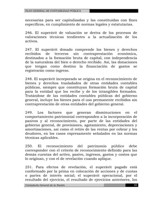 PLAN GENERAL DE CONTABILIDAD PÚBLICA
necesarias para ser capitalizadas y las constituidas con fines
específicos, en cumplimiento de normas legales y estatutarias.
246. El superávit de valuación se deriva de los procesos de
valoraciones técnicas tendientes a la actualización de los
activos.
247. El superávit donado comprende los bienes y derechos
recibidos de terceros sin contraprestación económica,
destinados a la formación bruta de capital, con independencia
de la naturaleza del bien o derecho recibido. Así, las donaciones
que tengan como destino la financiación de gastos se
registrarán como ingreso.
248. El superávit incorporado se origina en el reconocimiento de
bienes y derechos trasladados de otras entidades contables
públicas, siempre que constituyan formación bruta de capital
para la entidad que los recibe y de los intangibles formados.
Tratándose de las entidades contables públicas del gobierno
general, incluye los bienes para el uso permanente recibidos sin
contraprestación de otras entidades del gobierno general.
249. Los factores que generan disminuciones en el
comportamiento patrimonial corresponden a la incorporación de
pasivos y al reconocimiento, por parte de las entidades del
gobierno general, de provisiones, agotamiento, depreciaciones y
amortizaciones, así como el retiro de las rentas por cobrar y los
deudores, en los casos expresamente señalados en las normas
técnicas aplicables.
250. El reconocimiento del patrimonio público debe
corresponder con el criterio de reconocimiento definido para las
demás cuentas del activo, pasivo, ingresos, gastos y costos que
lo originan, y con el de revelación cuando aplique.
251. Para efectos de revelación, el superávit pagado está
conformado por la prima en colocación de acciones y de cuotas
o partes de interés social; el superávit operacional, por el
resultado del ejercicio, el resultado de ejercicios anteriores, los
Contaduría General de la Nación 62
 