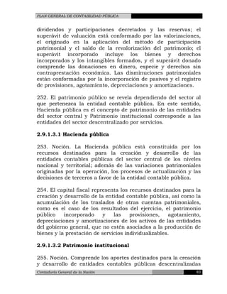 PLAN GENERAL DE CONTABILIDAD PÚBLICA
dividendos y participaciones decretados y las reservas; el
superávit de valuación está conformado por las valorizaciones,
el originado en la aplicación del método de participación
patrimonial y el saldo de la revalorización del patrimonio; el
superávit incorporado incluye los bienes y derechos
incorporados y los intangibles formados, y el superávit donado
comprende las donaciones en dinero, especie y derechos sin
contraprestación económica. Las disminuciones patrimoniales
están conformadas por la incorporación de pasivos y el registro
de provisiones, agotamiento, depreciaciones y amortizaciones.
252. El patrimonio público se revela dependiendo del sector al
que pertenezca la entidad contable pública. En este sentido,
Hacienda pública es el concepto de patrimonio de las entidades
del sector central y Patrimonio institucional corresponde a las
entidades del sector descentralizado por servicios.
2.9.1.3.1 Hacienda pública
253. Noción. La Hacienda pública está constituida por los
recursos destinados para la creación y desarrollo de las
entidades contables públicas del sector central de los niveles
nacional y territorial; además de las variaciones patrimoniales
originadas por la operación, los procesos de actualización y las
decisiones de terceros a favor de la entidad contable pública.
254. El capital fiscal representa los recursos destinados para la
creación y desarrollo de la entidad contable pública, así como la
acumulación de los traslados de otras cuentas patrimoniales,
como es el caso de los resultados del ejercicio, el patrimonio
público incorporado y las provisiones, agotamiento,
depreciaciones y amortizaciones de los activos de las entidades
del gobierno general, que no estén asociados a la producción de
bienes y la prestación de servicios individualizables.
2.9.1.3.2 Patrimonio institucional
255. Noción. Comprende los aportes destinados para la creación
y desarrollo de entidades contables públicas descentralizadas
Contaduría General de la Nación 63
 