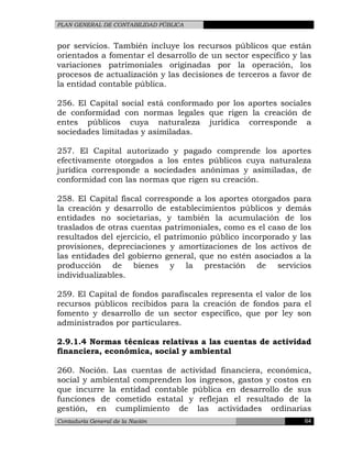 PLAN GENERAL DE CONTABILIDAD PÚBLICA
por servicios. También incluye los recursos públicos que están
orientados a fomentar el desarrollo de un sector específico y las
variaciones patrimoniales originadas por la operación, los
procesos de actualización y las decisiones de terceros a favor de
la entidad contable pública.
256. El Capital social está conformado por los aportes sociales
de conformidad con normas legales que rigen la creación de
entes públicos cuya naturaleza jurídica corresponde a
sociedades limitadas y asimiladas.
257. El Capital autorizado y pagado comprende los aportes
efectivamente otorgados a los entes públicos cuya naturaleza
jurídica corresponde a sociedades anónimas y asimiladas, de
conformidad con las normas que rigen su creación.
258. El Capital fiscal corresponde a los aportes otorgados para
la creación y desarrollo de establecimientos públicos y demás
entidades no societarias, y también la acumulación de los
traslados de otras cuentas patrimoniales, como es el caso de los
resultados del ejercicio, el patrimonio público incorporado y las
provisiones, depreciaciones y amortizaciones de los activos de
las entidades del gobierno general, que no estén asociados a la
producción de bienes y la prestación de servicios
individualizables.
259. El Capital de fondos parafiscales representa el valor de los
recursos públicos recibidos para la creación de fondos para el
fomento y desarrollo de un sector específico, que por ley son
administrados por particulares.
2.9.1.4 Normas técnicas relativas a las cuentas de actividad
financiera, económica, social y ambiental
260. Noción. Las cuentas de actividad financiera, económica,
social y ambiental comprenden los ingresos, gastos y costos en
que incurre la entidad contable pública en desarrollo de sus
funciones de cometido estatal y reflejan el resultado de la
gestión, en cumplimiento de las actividades ordinarias
Contaduría General de la Nación 64
 